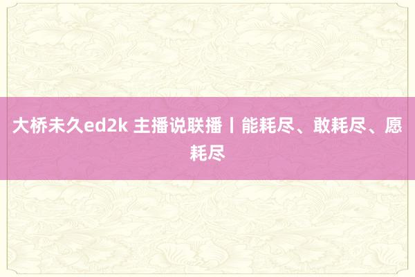 大桥未久ed2k 主播说联播丨能耗尽、敢耗尽、愿耗尽