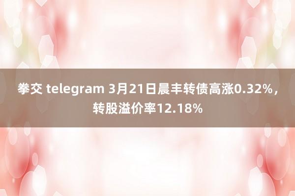 拳交 telegram 3月21日晨丰转债高涨0.32%，转股溢价率12.18%