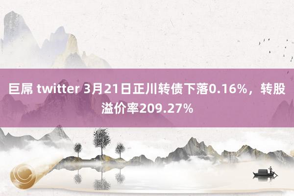 巨屌 twitter 3月21日正川转债下落0.16%，转股溢价率209.27%