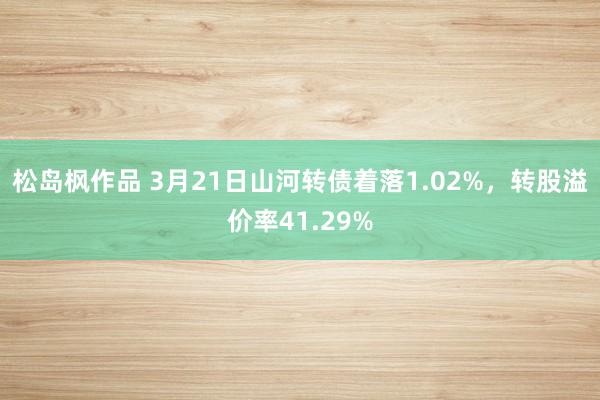 松岛枫作品 3月21日山河转债着落1.02%，转股溢价率41.29%