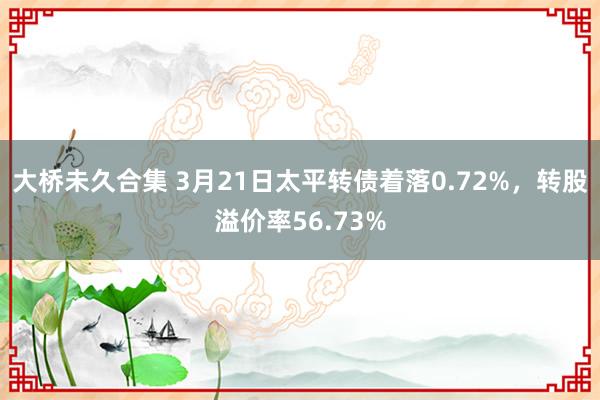 大桥未久合集 3月21日太平转债着落0.72%，转股溢价率56.73%