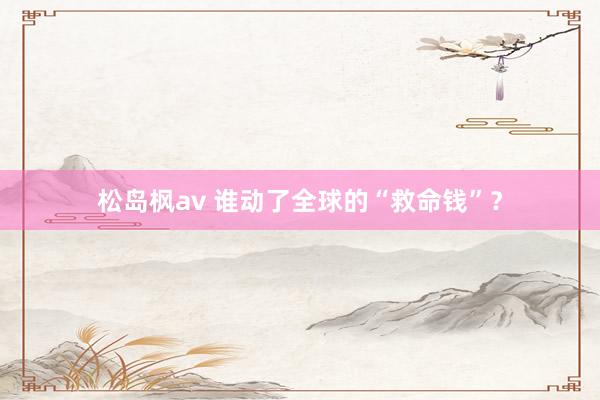 松岛枫av 谁动了全球的“救命钱”？