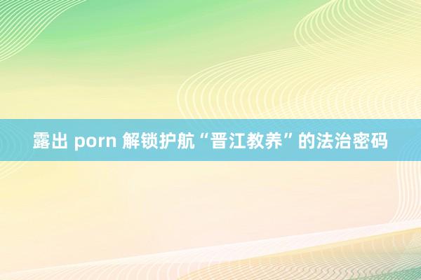 露出 porn 解锁护航“晋江教养”的法治密码