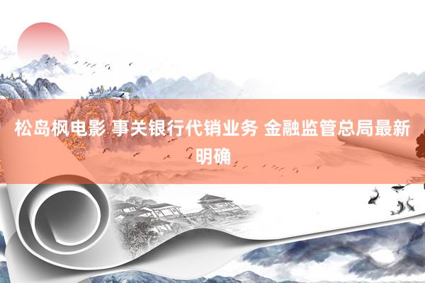 松岛枫电影 事关银行代销业务 金融监管总局最新明确