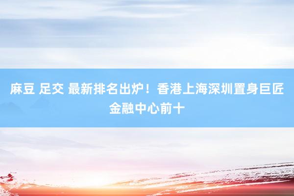 麻豆 足交 最新排名出炉！香港上海深圳置身巨匠金融中心前十