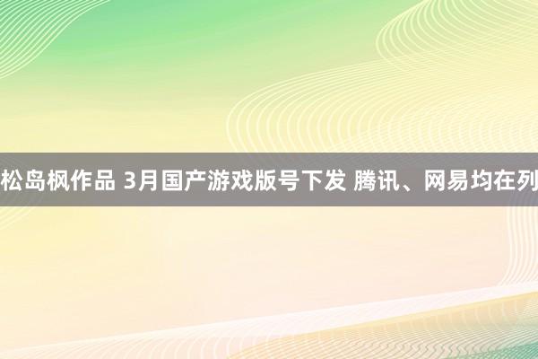 松岛枫作品 3月国产游戏版号下发 腾讯、网易均在列