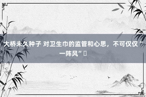 大桥未久种子 对卫生巾的监管和心思，不可仅仅“一阵风”​