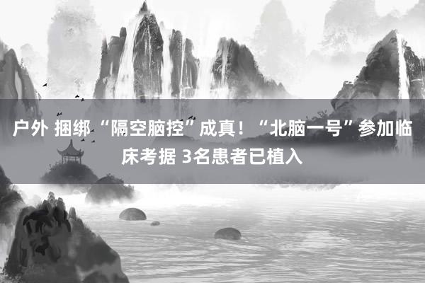 户外 捆绑 “隔空脑控”成真！“北脑一号”参加临床考据 3名患者已植入