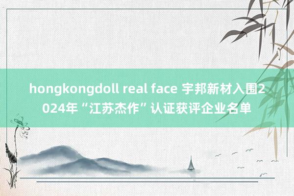 hongkongdoll real face 宇邦新材入围2024年“江苏杰作”认证获评企业名单