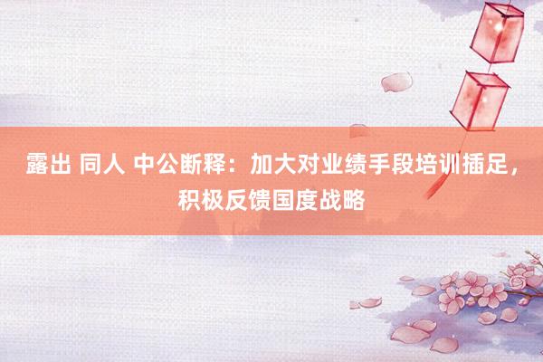 露出 同人 中公断释：加大对业绩手段培训插足，积极反馈国度战略