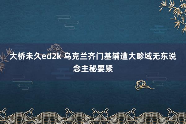 大桥未久ed2k 乌克兰齐门基辅遭大畛域无东说念主秘要紧