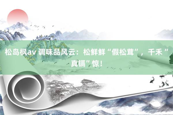 松岛枫av 调味品风云：松鲜鲜“假松茸”，千禾“真镉”惊！