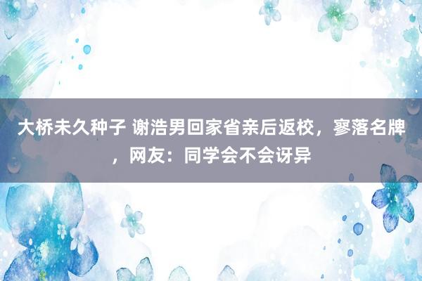 大桥未久种子 谢浩男回家省亲后返校，寥落名牌，网友：同学会不会讶异