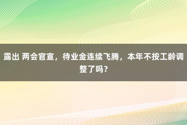 露出 两会官宣，待业金连续飞腾，本年不按工龄调整了吗？