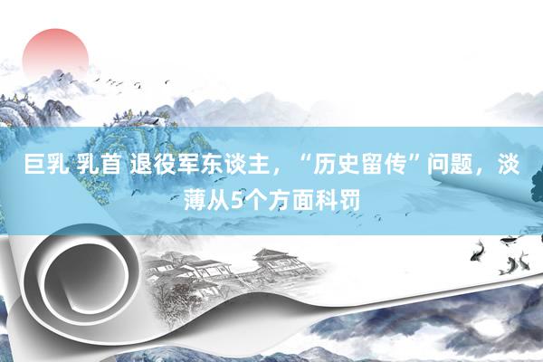 巨乳 乳首 退役军东谈主，“历史留传”问题，淡薄从5个方面科罚
