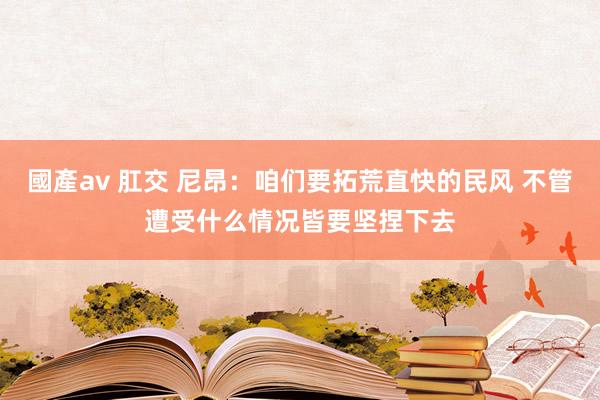 國產av 肛交 尼昂：咱们要拓荒直快的民风 不管遭受什么情况皆要坚捏下去