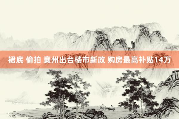 裙底 偷拍 襄州出台楼市新政 购房最高补贴14万