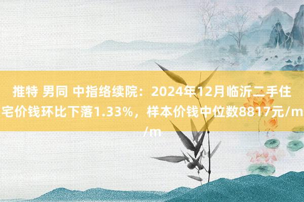 推特 男同 中指络续院：2024年12月临沂二手住宅价钱环比下落1.33%，样本价钱中位数8817元/m