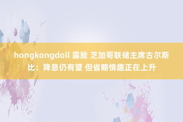 hongkongdoll 露脸 芝加哥联储主席古尔斯比：降息仍有望 但省略情趣正在上升