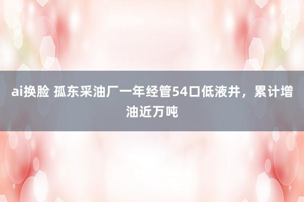 ai换脸 孤东采油厂一年经管54口低液井，累计增油近万吨