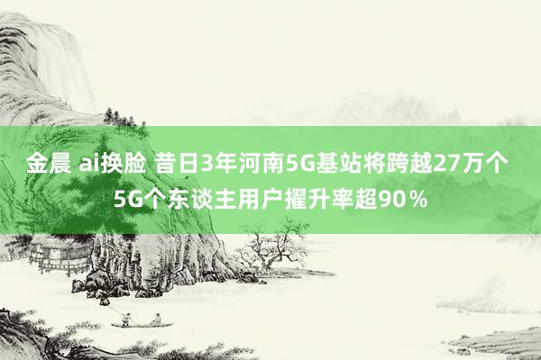 金晨 ai换脸 昔日3年河南5G基站将跨越27万个 5G个东谈主用户擢升率超90%