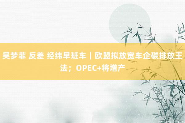 吴梦菲 反差 经纬早班车｜欧盟拟放宽车企碳排放王法；OPEC+将增产