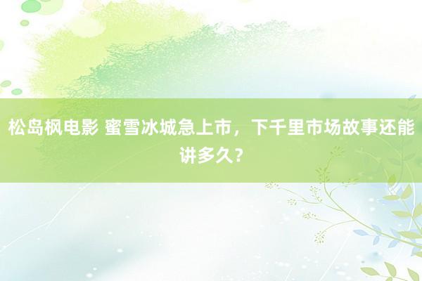 松岛枫电影 蜜雪冰城急上市，下千里市场故事还能讲多久？