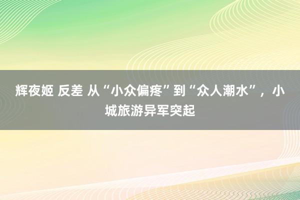 辉夜姬 反差 从“小众偏疼”到“众人潮水”，小城旅游异军突起