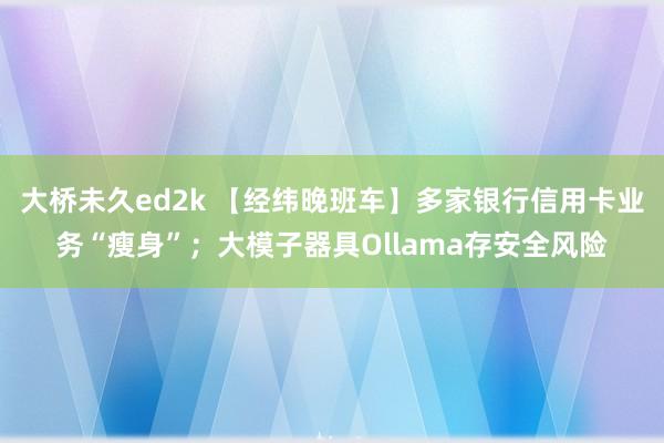 大桥未久ed2k 【经纬晚班车】多家银行信用卡业务“瘦身”；大模子器具Ollama存安全风险
