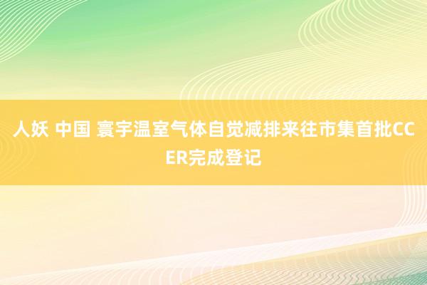 人妖 中国 寰宇温室气体自觉减排来往市集首批CCER完成登记