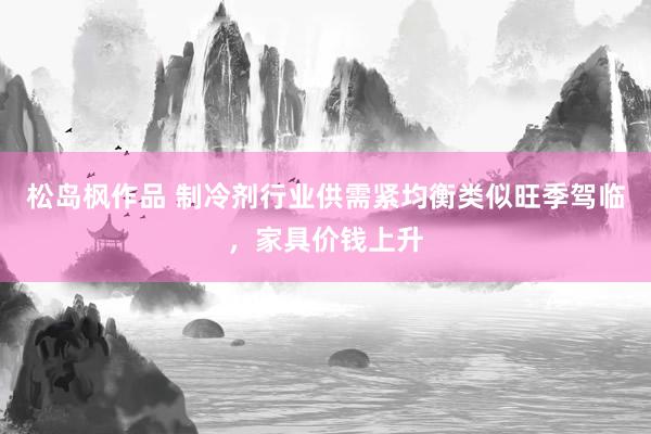松岛枫作品 制冷剂行业供需紧均衡类似旺季驾临，家具价钱上升