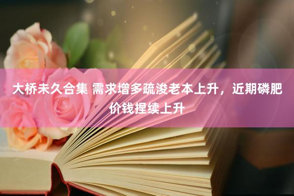 大桥未久合集 需求增多疏浚老本上升，近期磷肥价钱捏续上升