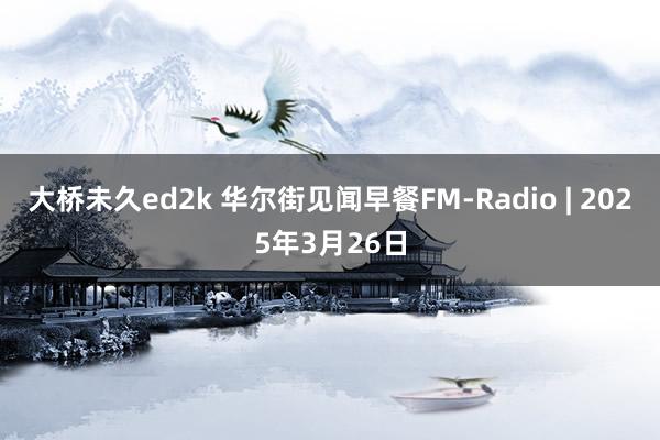 大桥未久ed2k 华尔街见闻早餐FM-Radio | 2025年3月26日