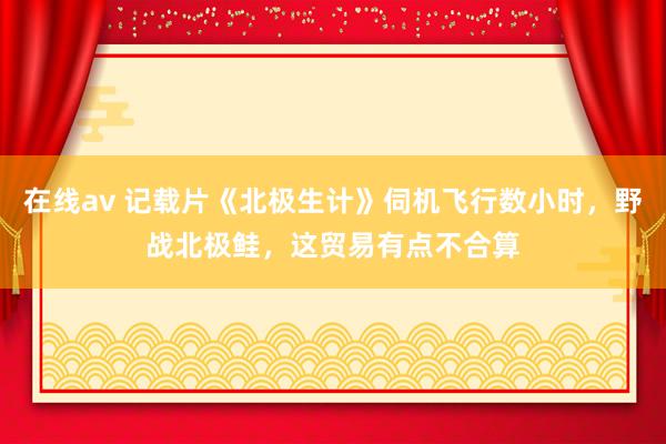 在线av 记载片《北极生计》伺机飞行数小时，野战北极鲑，这贸易有点不合算