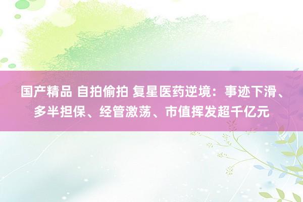 国产精品 自拍偷拍 复星医药逆境：事迹下滑、多半担保、经管激荡、市值挥发超千亿元