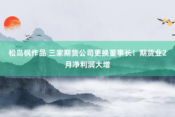 松岛枫作品 三家期货公司更换董事长！期货业2月净利润大增