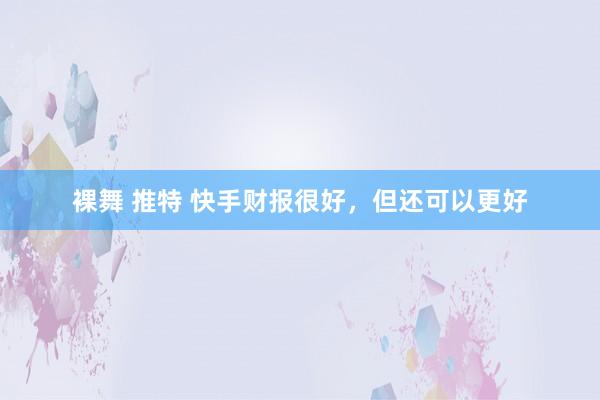 裸舞 推特 快手财报很好，但还可以更好