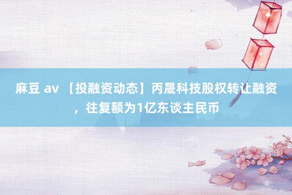 麻豆 av 【投融资动态】丙晟科技股权转让融资，往复额为1亿东谈主民币