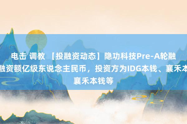 电击 调教 【投融资动态】隐功科技Pre-A轮融资，融资额亿级东说念主民币，投资方为IDG本钱、襄禾本钱等