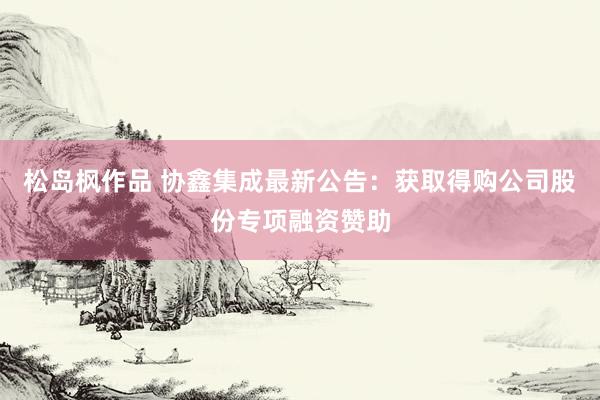 松岛枫作品 协鑫集成最新公告：获取得购公司股份专项融资赞助
