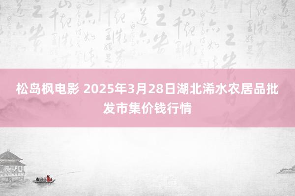 松岛枫电影 2025年3月28日湖北浠水农居品批发市集价钱行情