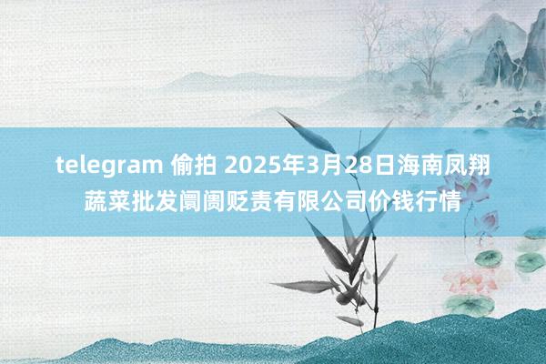 telegram 偷拍 2025年3月28日海南凤翔蔬菜批发阛阓贬责有限公司价钱行情