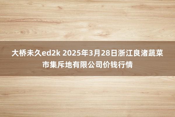 大桥未久ed2k 2025年3月28日浙江良渚蔬菜市集斥地有限公司价钱行情