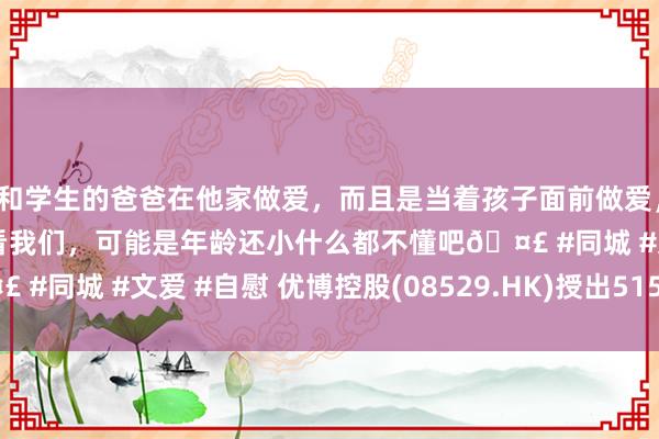 和学生的爸爸在他家做爱，而且是当着孩子面前做爱，太刺激了，孩子完全不看我们，可能是年龄还小什么都不懂吧🤣 #同城 #文爱 #自慰 优博控股(08529.HK)授出515万份购股权