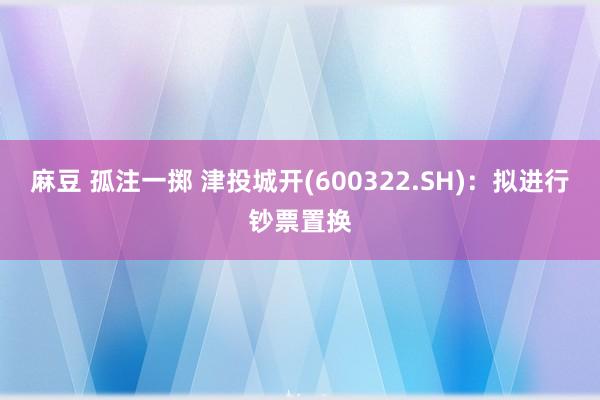 麻豆 孤注一掷 津投城开(600322.SH)：拟进行钞票置换