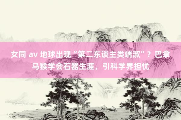 女同 av 地球出现“第二东谈主类端淑”？巴拿马猴学会石器生涯，引科学界担忧