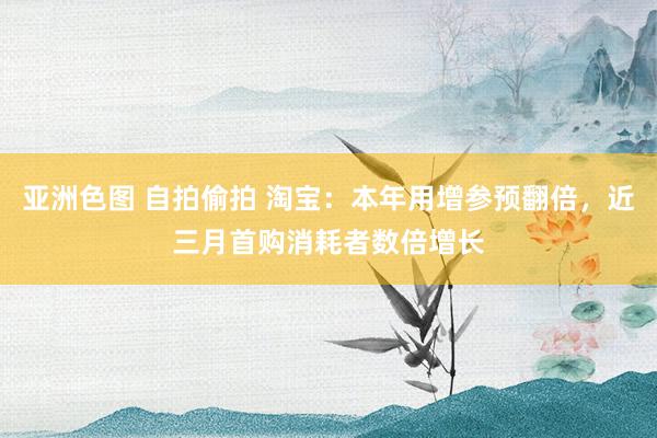 亚洲色图 自拍偷拍 淘宝：本年用增参预翻倍，近三月首购消耗者数倍增长