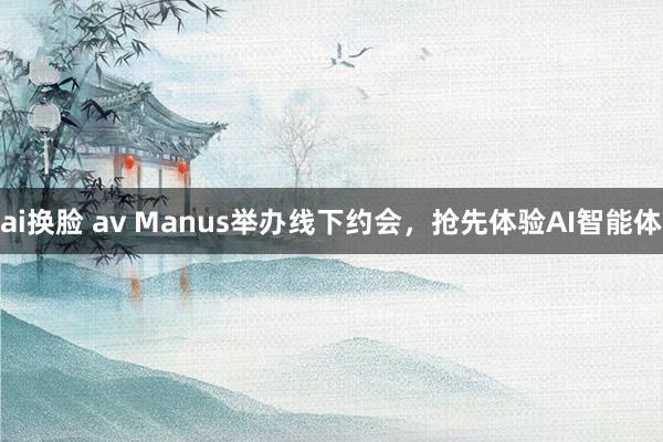 ai换脸 av Manus举办线下约会，抢先体验AI智能体