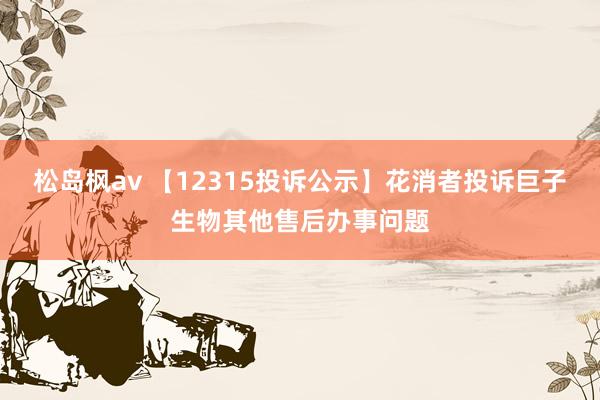 松岛枫av 【12315投诉公示】花消者投诉巨子生物其他售后办事问题