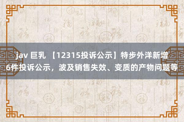 jav 巨乳 【12315投诉公示】特步外洋新增6件投诉公示，波及销售失效、变质的产物问题等